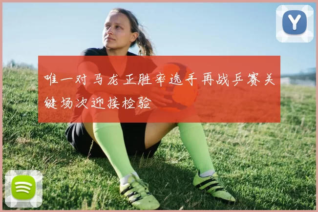 唯一对马龙正胜率选手再战乒赛关键场次迎接检验