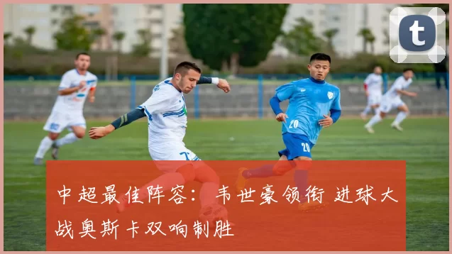 中超最佳阵容：韦世豪领衔 进球大战奥斯卡双响制胜