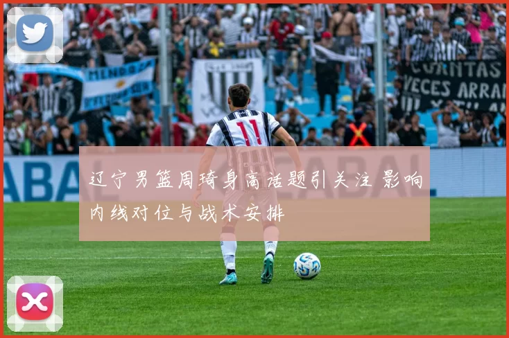 辽宁男篮周琦身高话题引关注 影响内线对位与战术安排