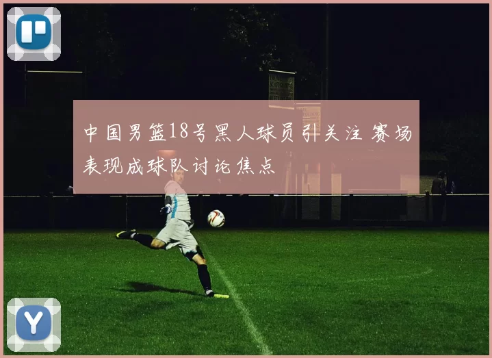 中国男篮18号黑人球员引关注 赛场表现成球队讨论焦点