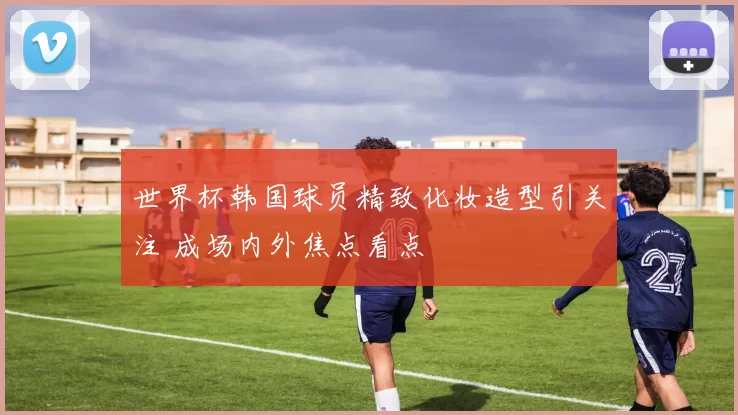 世界杯韩国球员精致化妆造型引关注 成场内外焦点看点