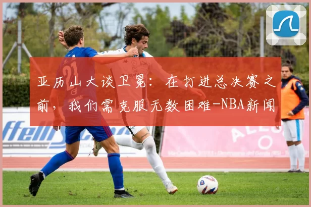 亚历山大谈卫冕：在打进总决赛之前，我们需克服无数困难-NBA新闻