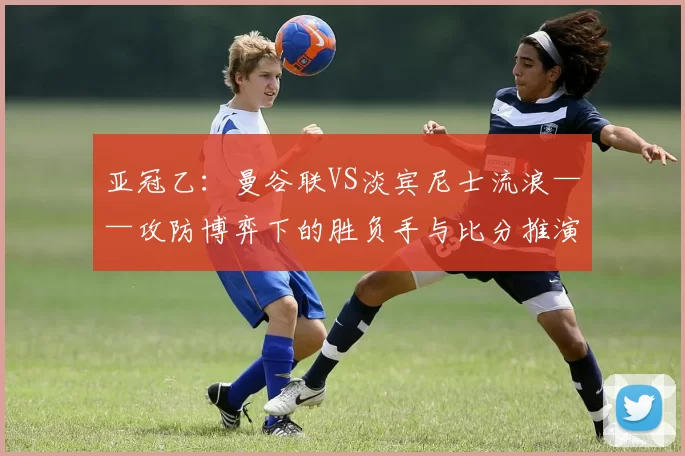 亚冠乙：曼谷联VS淡宾尼士流浪——攻防博弈下的胜负手与比分推演_战术_中场_防守