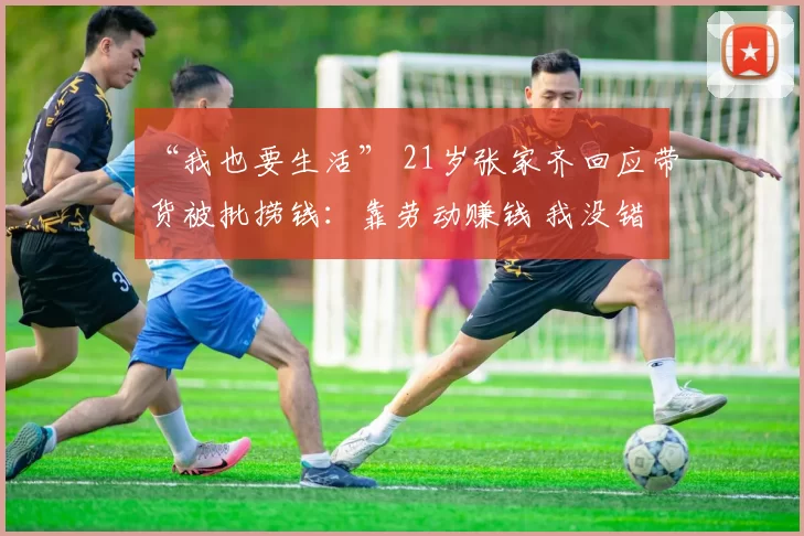 “我也要生活” 21岁张家齐回应带货被批捞钱：靠劳动赚钱 我没错