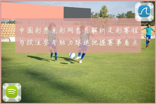 中国彩票竞彩网首页解析足彩赛程与投注参考助力球迷把握赛事看点