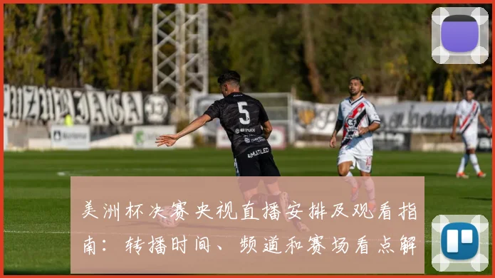 美洲杯决赛央视直播安排及观看指南：转播时间、频道和赛场看点解析