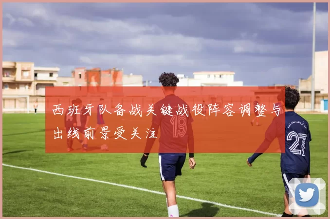 西班牙队备战关键战役阵容调整与出线前景受关注