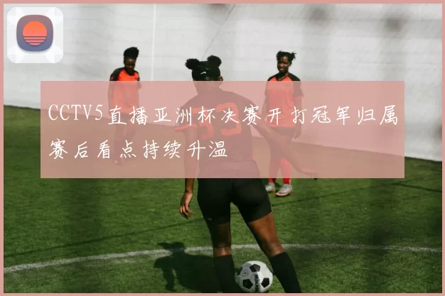 CCTV5直播亚洲杯决赛开打冠军归属赛后看点持续升温