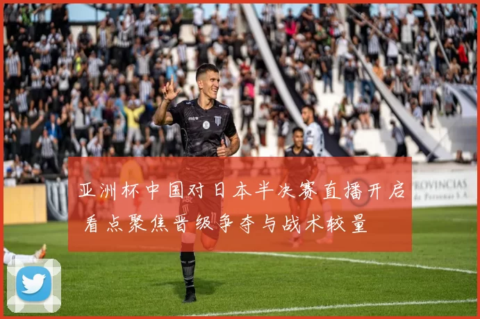 亚洲杯中国对日本半决赛直播开启 看点聚焦晋级争夺与战术较量