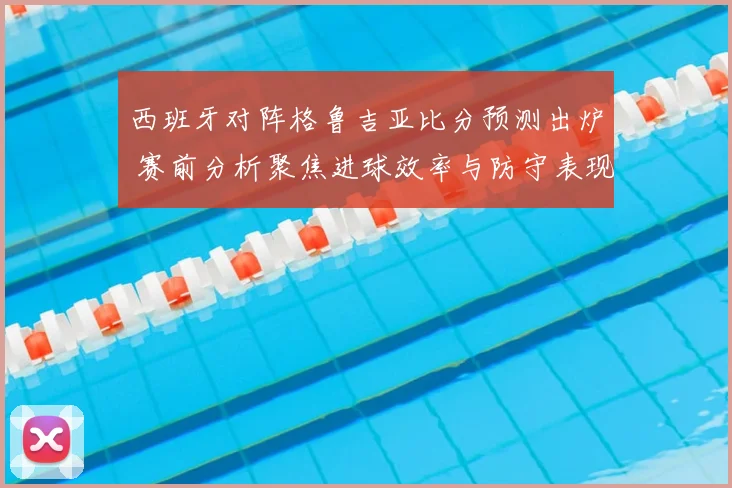 西班牙对阵格鲁吉亚比分预测出炉 赛前分析聚焦进球效率与防守表现