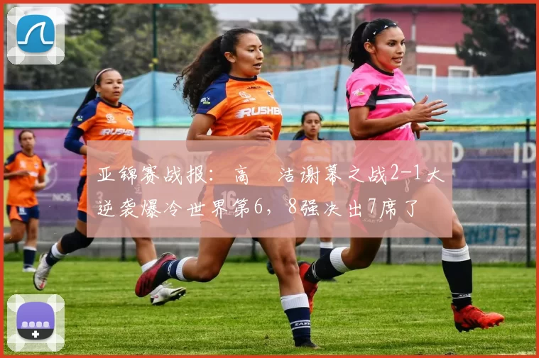 亚锦赛战报：高昉洁谢幕之战2-1大逆袭爆冷世界第6，8强决出7席了