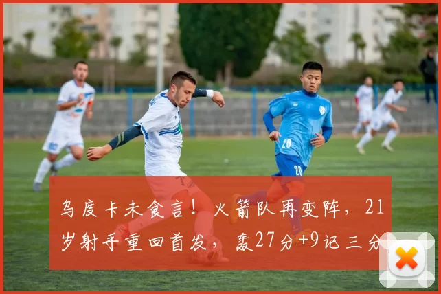 乌度卡未食言！火箭队再变阵，21岁射手重回首发，轰27分+9记三分