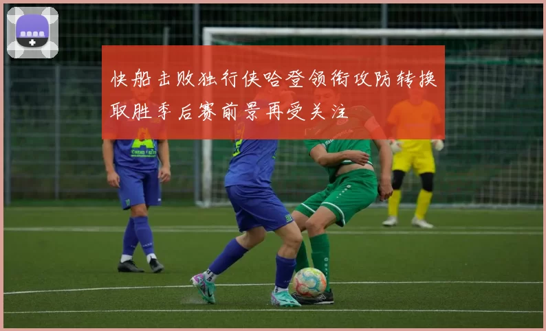 快船击败独行侠哈登领衔攻防转换取胜季后赛前景再受关注