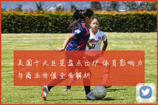 美国十大巨星盘点出炉 体育影响力与商业价值全面解析