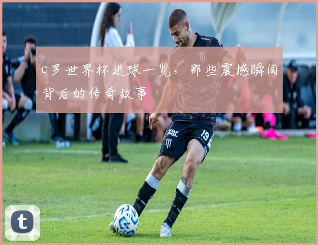 c罗世界杯进球一览，那些震撼瞬间背后的传奇故事