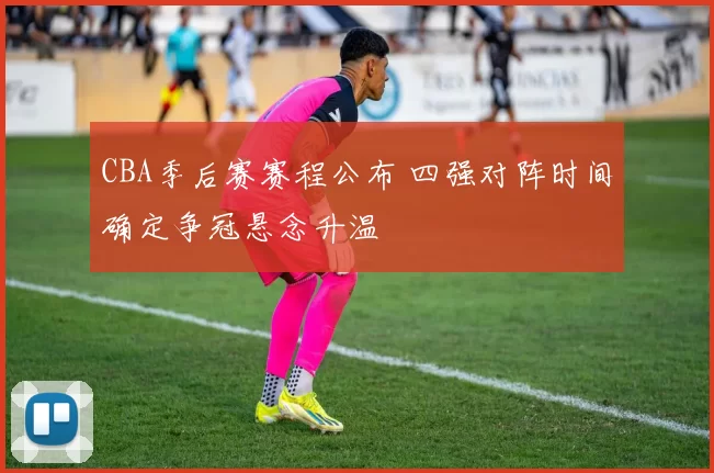 CBA季后赛赛程公布 四强对阵时间确定争冠悬念升温