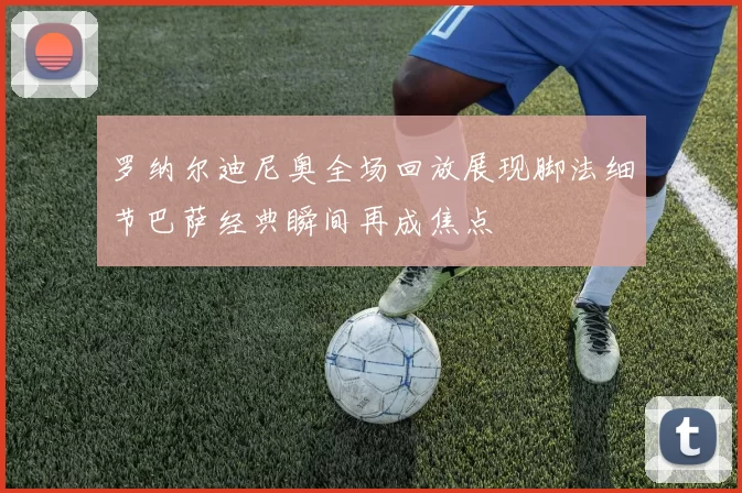 罗纳尔迪尼奥全场回放展现脚法细节巴萨经典瞬间再成焦点