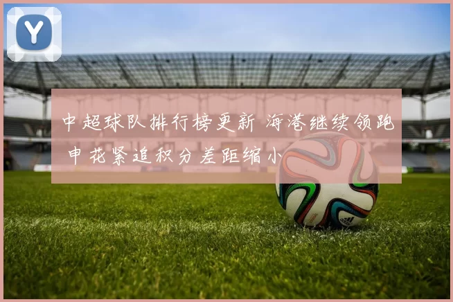 中超球队排行榜更新 海港继续领跑 申花紧追积分差距缩小