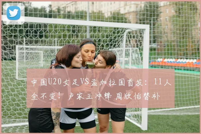 中国U20女足VS孟加拉国首发：11人全不变！卢家玉冲锋 周欣怡替补